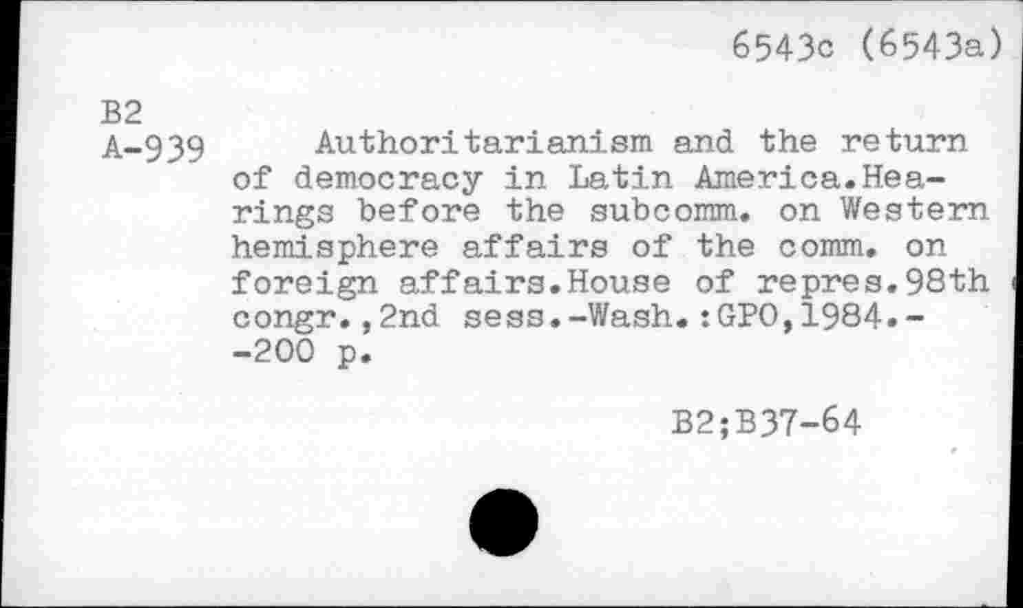 ﻿6543c (6543a)
B2
A-939 Authoritarianism and the return of democracy in Latin America.Hearings before the subcomm, on Western hemisphere affairs of the comm, on foreign affairs.House of repres.98th congr.,2nd sess.-Wash.:GPO,1984.~ -200 p.
B2;B37-64